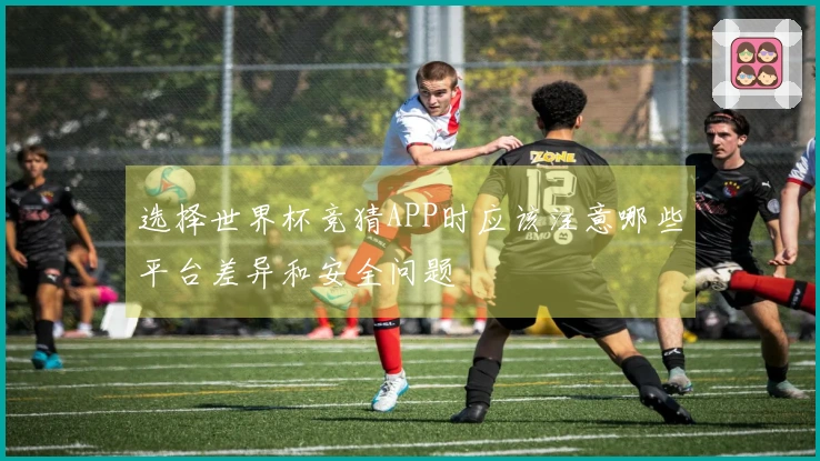 选择世界杯竞猜APP时应该注意哪些平台差异和安全问题