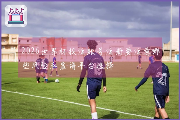 2026世界杯投注账号注册要注意哪些风险和靠谱平台选择